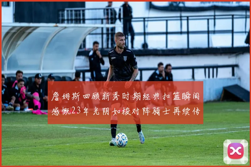詹姆斯回顾新秀时期经典扣篮瞬间感慨23年光阴如梭对阵骑士再续传奇