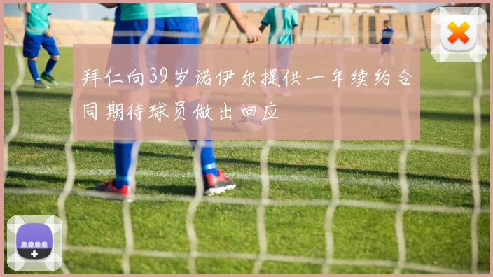 拜仁向39岁诺伊尔提供一年续约合同期待球员做出回应