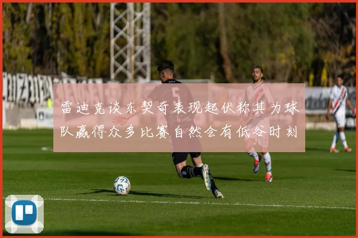 雷迪克谈东契奇表现起伏称其为球队赢得众多比赛自然会有低谷时刻