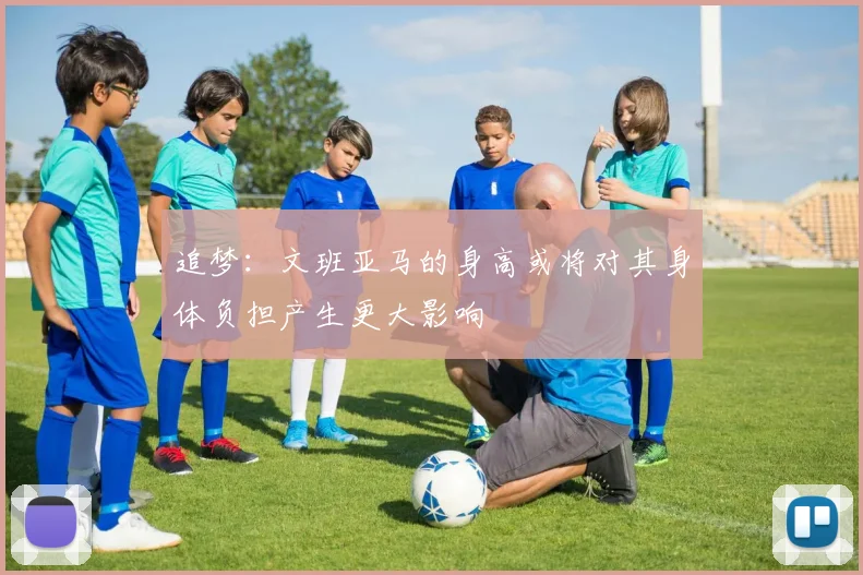 追梦：文班亚马的身高或将对其身体负担产生更大影响