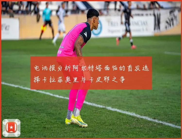 电讯报分析阿尔特塔面临的首发选择卡拉菲奥里与卡皮耶之争
