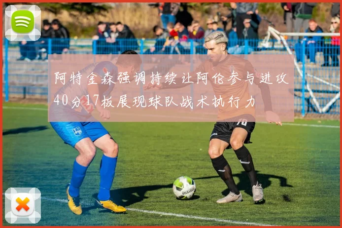 阿特金森强调持续让阿伦参与进攻40分17板展现球队战术执行力