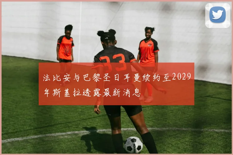 法比安与巴黎圣日耳曼续约至2029年斯基拉透露最新消息