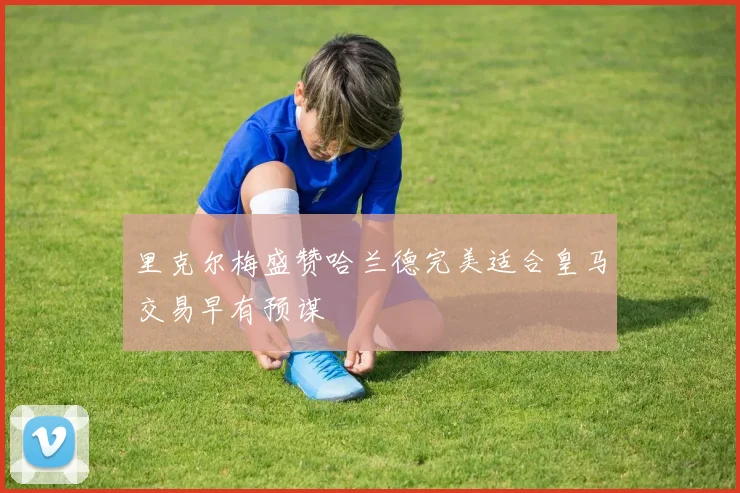 里克尔梅盛赞哈兰德完美适合皇马交易早有预谋