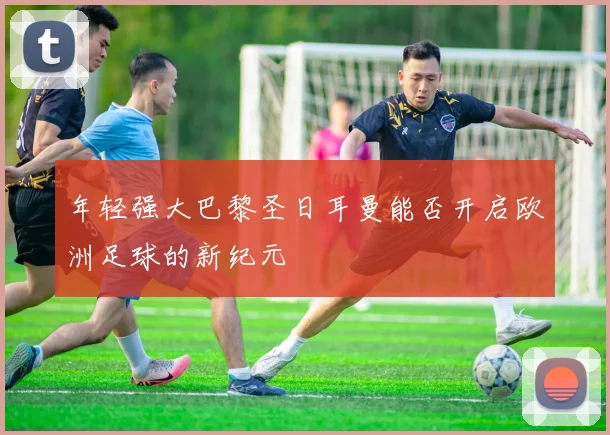 年轻强大巴黎圣日耳曼能否开启欧洲足球的新纪元