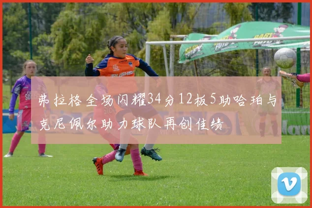 弗拉格全场闪耀34分12板5助哈珀与克尼佩尔助力球队再创佳绩