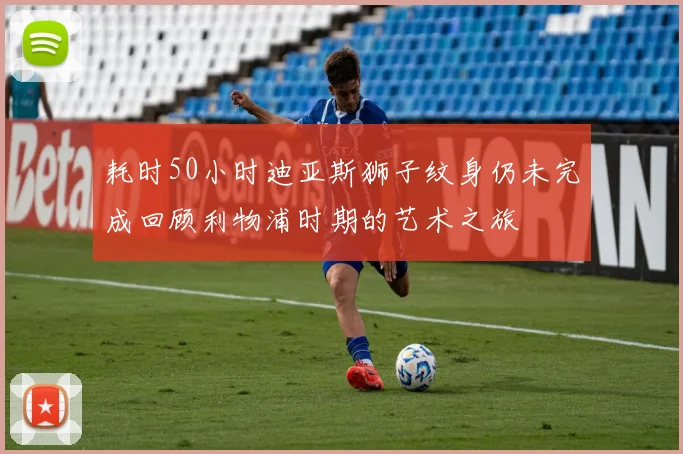 耗时50小时迪亚斯狮子纹身仍未完成回顾利物浦时期的艺术之旅