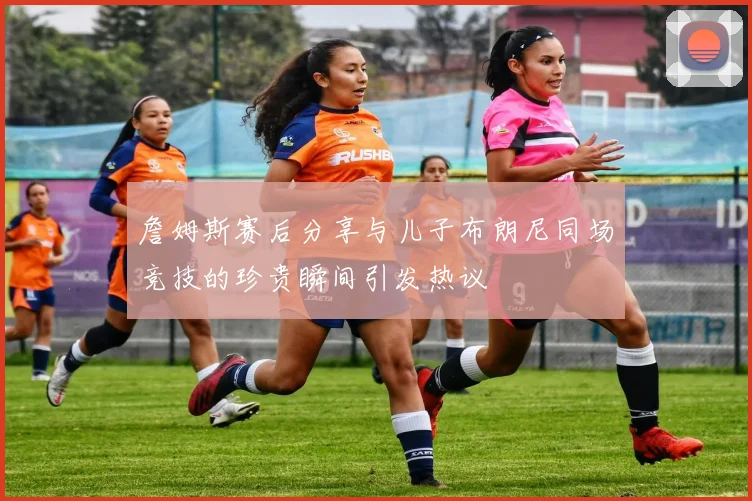詹姆斯赛后分享与儿子布朗尼同场竞技的珍贵瞬间引发热议