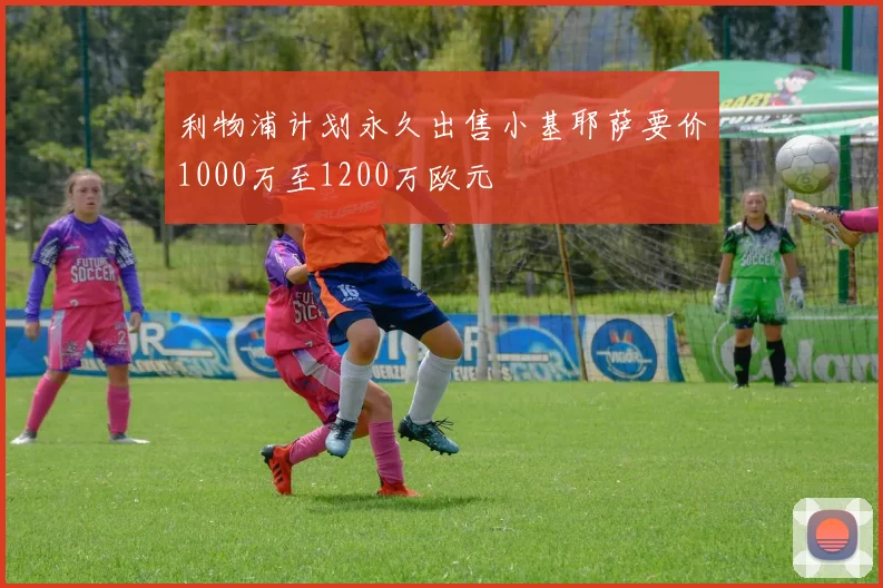 利物浦计划永久出售小基耶萨要价1000万至1200万欧元
