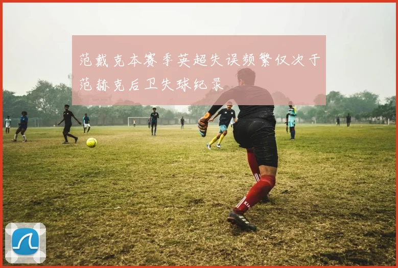范戴克本赛季英超失误频繁仅次于范赫克后卫失球纪录