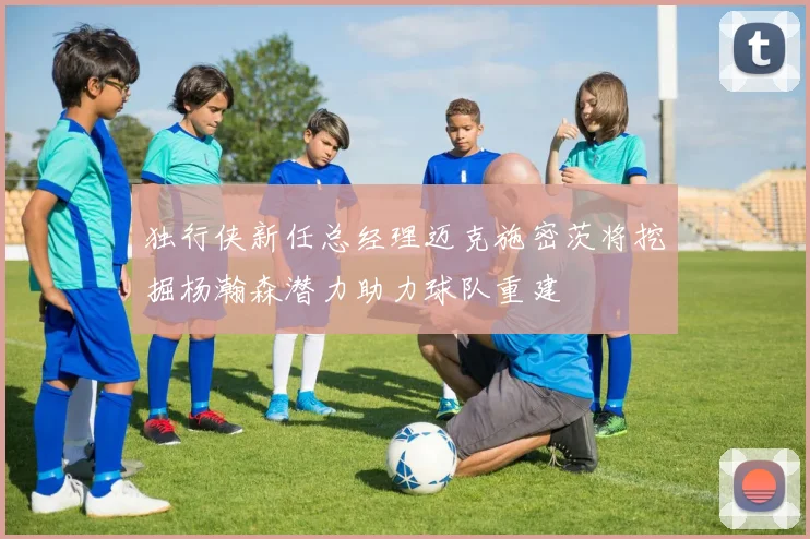 独行侠新任总经理迈克施密茨将挖掘杨瀚森潜力助力球队重建