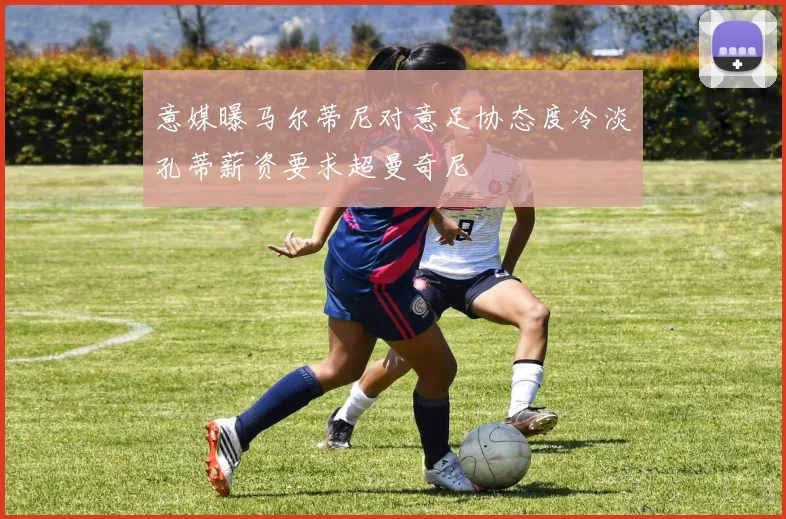 意媒曝马尔蒂尼对意足协态度冷淡孔蒂薪资要求超曼奇尼