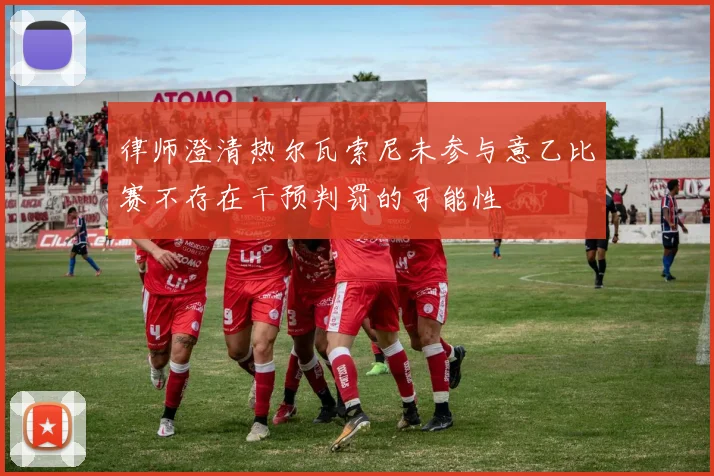 律师澄清热尔瓦索尼未参与意乙比赛不存在干预判罚的可能性