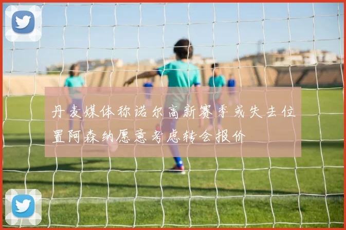 丹麦媒体称诺尔高新赛季或失去位置阿森纳愿意考虑转会报价