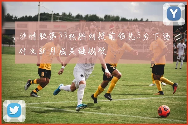 沙特联第33轮胜利提前领先5分下场对决新月成关键战役
